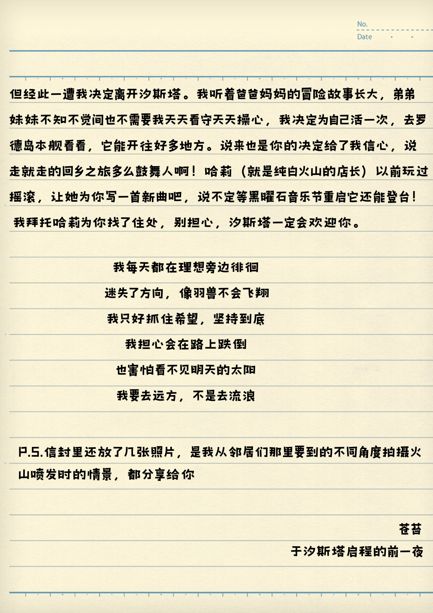 但经此一遭我决定离开汐斯塔。我听着爸爸妈妈的冒险故事长大，弟弟妹妹不知不觉间也不需要我天天看守天天操心，我决定为自己活一次，去罗德岛本舰看看，它能开往好多地方。说来也是你的决定给了我信心，说走就走的回乡之旅多么鼓舞人啊！哈莉(就是纯白火山的店长)以前玩过摇滚，让她为你写一首新曲吧，说不定等黑曜石音乐节重启它还能登台！
我拜托哈莉为你找了住处，别担心，汐斯塔一定会欢迎你。
我每天都在理想旁边徘徊
迷失了方向，像羽兽不会飞翔
我只好抓住希望，坚持到底
我担心会在路上跌倒
也害怕看不见明天的太阳
我要去远方，不是去流浪
P.S.信封里还放了几张照片，是我从邻居们那里要到的不同角度拍摄火山喷发时的情景，都分享给你
苍苔
于汐斯塔启程的前一夜