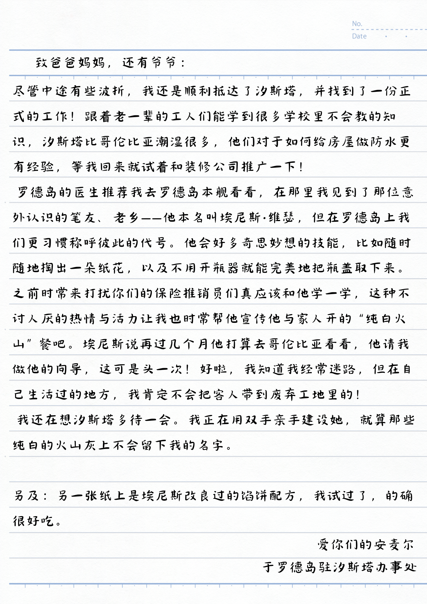 致爸爸妈妈，还有爷爷：
尽管中途有些波折，我还是顺利抵达了汐斯塔，并找到了一份正式的工作！跟着老一辈的工人们能学到很多学校里不会教的知识，汐斯塔比哥伦比亚潮湿很多，他们对于如何给房屋做防水更有经验，等我回来就试着和装修公司推广一下！
罗德岛的医生推荐我去罗德岛本舰看看，在那里我见到了那位意外认识的笔友、老乡——他本名叫埃尼斯·维瑟，但在罗德岛上我们更习惯称呼彼此的代号。他会好多奇思妙想的技能，比如随时随地掏出一朵纸花，以及不用开瓶器就能完美地把瓶盖取下来。之前时常来打扰你们的保险推销员们真应该和他学一学，这种不讨人厌的热情与活力让我也时常帮他宣传他与家人开的“纯白火山”餐吧。埃尼斯说再过几个月他打算去哥伦比亚看看，他请我做他的向导，这可是头一次！好啦，我知道我经常迷路，但在自己生活过的地方，我肯定不会把客人带到废弃工地里的！
我还在想汐斯塔多待一会。我正在用双手亲手建设她，就算那些纯白的火山灰上不会留下我的名字。
另及：另一张纸上是埃尼斯改良过的馅饼配方，我试过了，的确很好吃。
爱你们的安麦尔
于罗德岛驻汐斯塔办事处