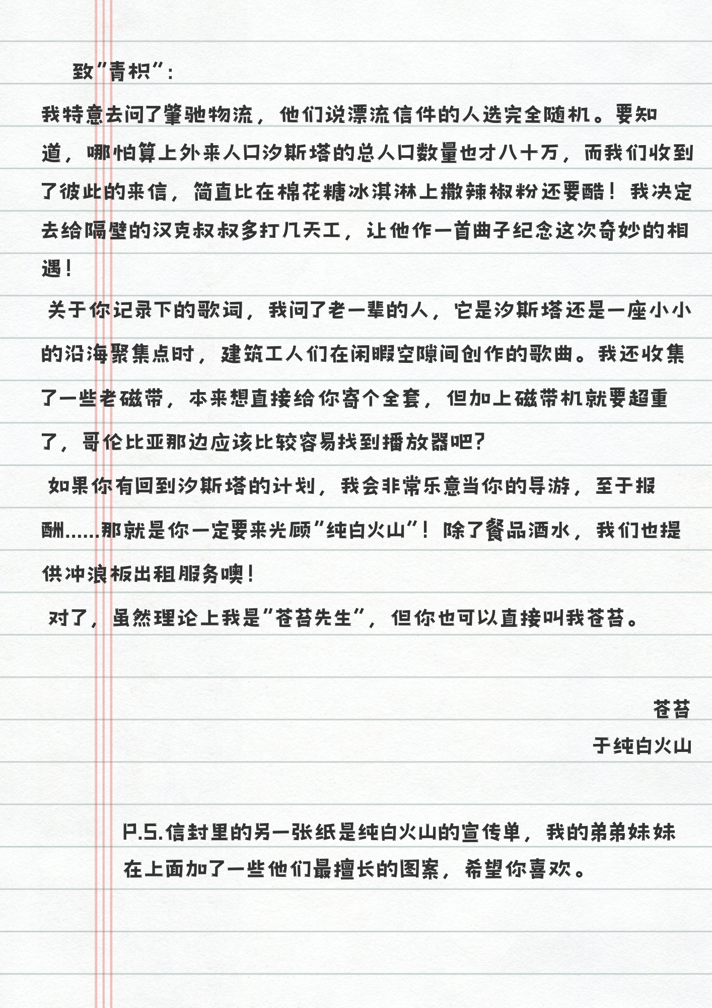 致“青枳”：
我特意去问了峯驰物流，他们说漂流信件的人选完全随机。要知道，哪怕算上外来人口汐斯塔的总人口数量也才八十万，而我们收到了彼此的来信，简直比在棉花糖冰淇淋上撒辣椒粉还要酷！我决定去给隔壁的汉克叔叔多打几天工，让他作一首曲子纪念这次奇妙的相遇！
关于你记录下的歌词，我问了老一辈的人，它是汐斯塔还是一座小小的沿海聚集点时，建筑工人们在闲暇空隙间创作的歌曲。我还收集了一些老磁带，本来想直接给你寄个全套，但加上磁带机就要超重了，哥伦比亚那边应该比较容易找到播放器吧？
如果你有回到汐斯塔的计划，我会非常乐意当你的导游，至于报酬......那就是你一定要来光顾“纯白火山”！除了餐品酒水，我们也提供冲浪板出租服务噢！
对了，虽然理论上我是“苍苔先生”，但你也可以直接叫我苍苔。
苍苔
于纯白火山
P.S.信封里的另一张纸是纯白火山的宣传单，我的弟弟妹妹
在上面加了一些他们最擅长的图案，希望你喜欢。