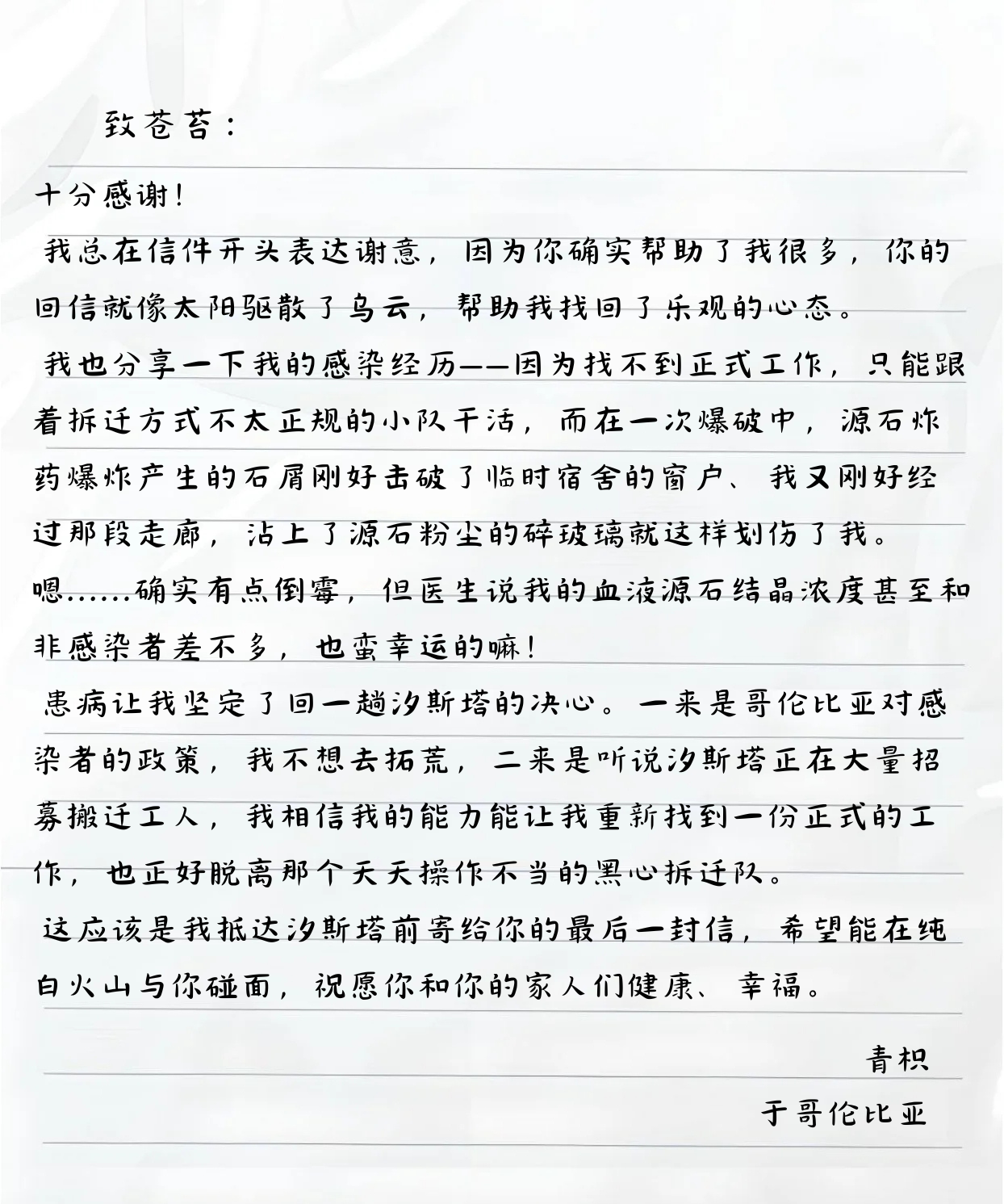致苍苔：
十分感谢！
我总在信件开头表达谢意，因为你确实帮助了我很多，你的回信就像太阳驱散了乌云，帮助我找回了乐观的心态。
我也分享一下我的感染经历——因为找不到正式工作，只能跟着拆迁方式不太正规的小队干活，而在一次爆破中，源石炸药爆炸产生的石屑刚好击破了临时宿舍的窗户、我又刚好经过那段走廊，沾上了源石粉尘的碎玻璃就这样划伤了我。
嗯......确实有点倒霉，但医生说我的血液源石结晶浓度甚至和非感染者差不多，也蛮幸运的嘛！
患病让我坚定了回一趟汐斯塔的决心。一来是哥伦比亚对感染者的政策，我不想去拓荒，二来是听说汐斯塔正在大量招募搬迁工人，我相信我的能力能让我重新找到一份正式的工作，也正好脱离那个天天操你不当的黑心拆迁队。
这应该是我抵达汐斯塔前寄给你的最后一封信，希望能在纯白火山与你碰面，祝愿你和你的家人们健康、幸福。
青枳
于哥伦比亚